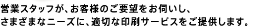 営業スタッフが、お客様のご要望をお伺いし、
さまざまなニーズに、適切な印刷サービスをご提供します。