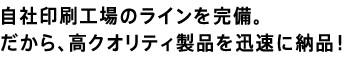 自社印刷工場のラインを完備。
だから、高クオリティ製品を迅速に納品！